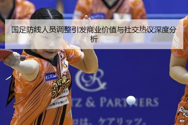 国足防线人员调整引发商业价值与社交热议深度分析